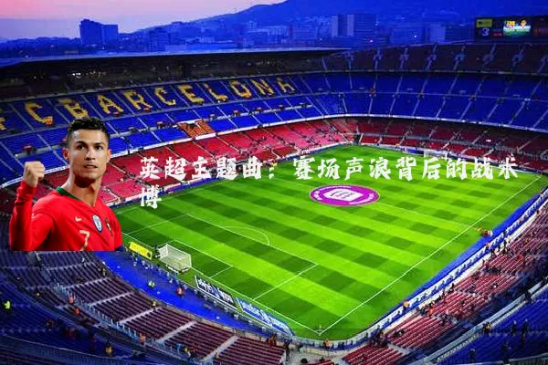 英超主题曲：赛场声浪背后的战术博弈