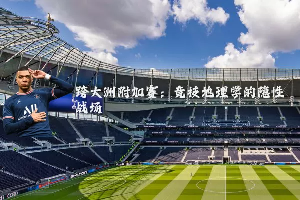 跨大洲附加赛：竞技地理学的隐性战场