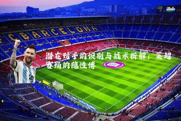 潜在对手的识别与战术拆解:英超赛场的隐性博弈