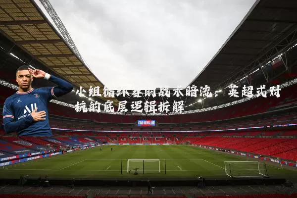 小组循环赛的战术暗流：英超式对抗的底层逻辑拆解